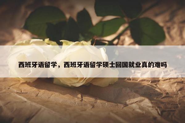 西班牙语留学，西班牙语留学硕士回国就业真的难吗