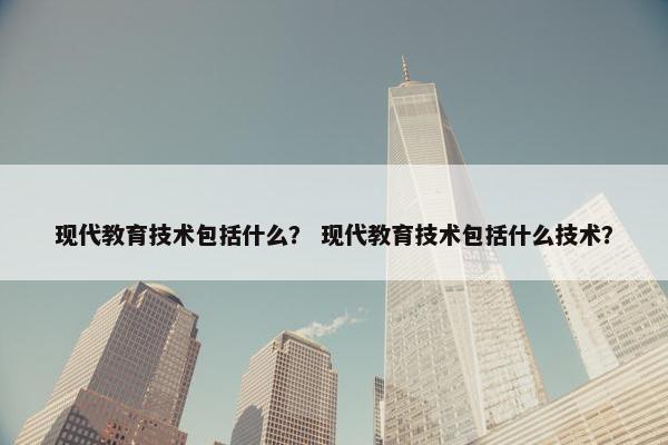 现代教育技术包括什么？ 现代教育技术包括什么技术？