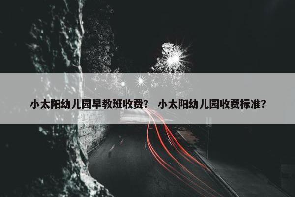 小太阳幼儿园早教班收费？ 小太阳幼儿园收费标准？