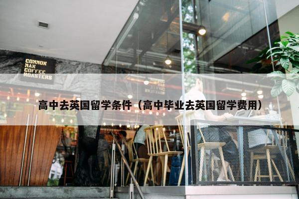 高中去英国留学条件（高中毕业去英国留学费用）