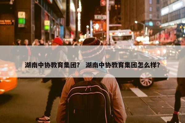 湖南中协教育集团？ 湖南中协教育集团怎么样？