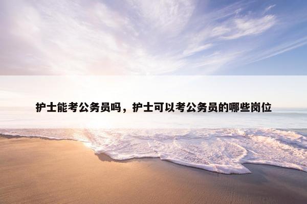 护士能考公务员吗，护士可以考公务员的哪些岗位