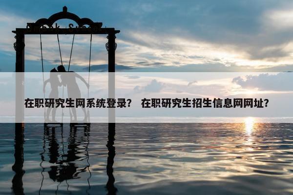 在职研究生网系统登录？ 在职研究生招生信息网网址？