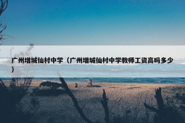 广州增城仙村中学（广州增城仙村中学教师工资高吗多少）