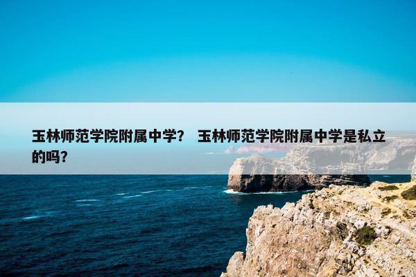 玉林师范学院附属中学？ 玉林师范学院附属中学是私立的吗？