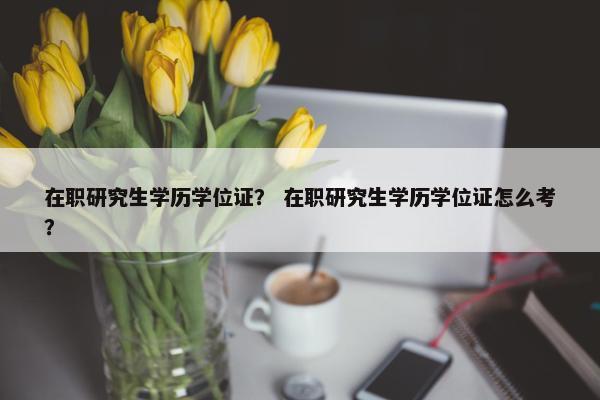 在职研究生学历学位证？ 在职研究生学历学位证怎么考？