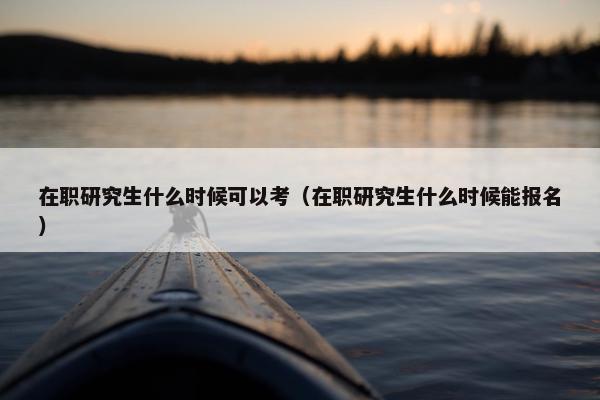 在职研究生什么时候可以考（在职研究生什么时候能报名）