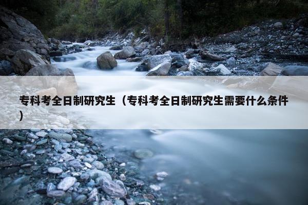 专科考全日制研究生（专科考全日制研究生需要什么条件）