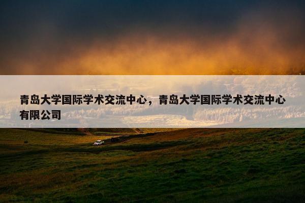 青岛大学国际学术交流中心，青岛大学国际学术交流中心有限公司