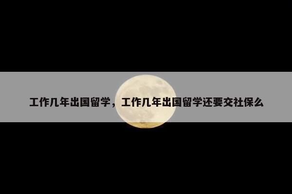 工作几年出国留学，工作几年出国留学还要交社保么