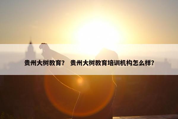 贵州大树教育？ 贵州大树教育培训机构怎么样？