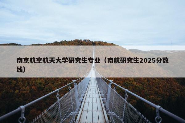 南京航空航天大学研究生专业（南航研究生2025分数线）