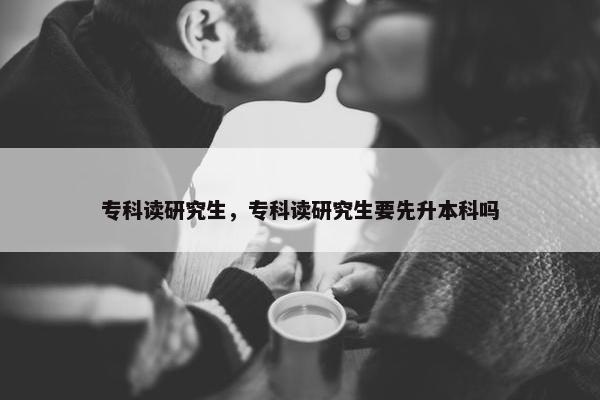 专科读研究生，专科读研究生要先升本科吗