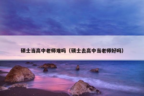 硕士当高中老师难吗（硕士去高中当老师好吗）