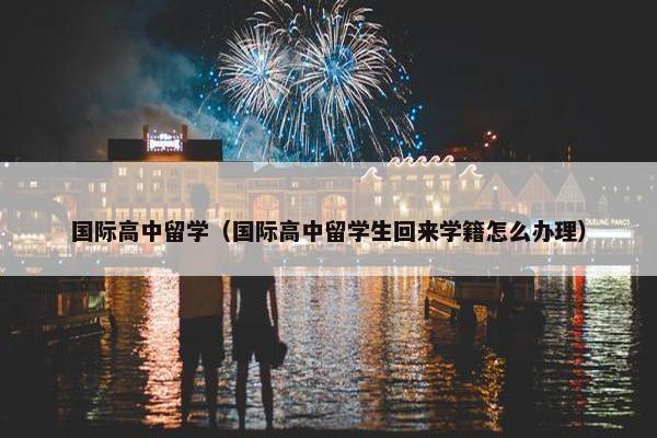 国际高中留学（国际高中留学生回来学籍怎么办理）
