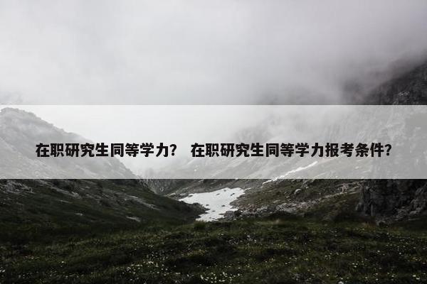 在职研究生同等学力？ 在职研究生同等学力报考条件？