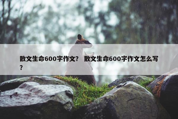散文生命600字作文？ 散文生命600字作文怎么写？