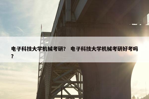 电子科技大学机械考研？ 电子科技大学机械考研好考吗？