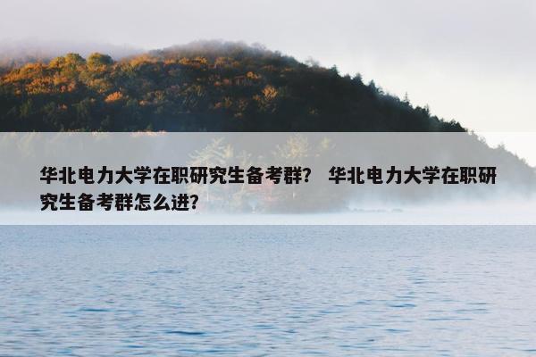 华北电力大学在职研究生备考群？ 华北电力大学在职研究生备考群怎么进？