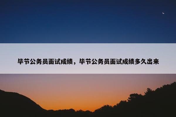 毕节公务员面试成绩，毕节公务员面试成绩多久出来