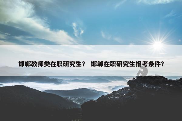 邯郸教师类在职研究生？ 邯郸在职研究生报考条件？