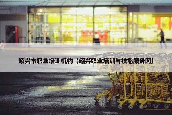 绍兴市职业培训机构（绍兴职业培训与技能服务网）