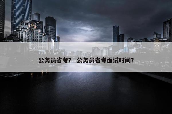 公务员省考？ 公务员省考面试时间？