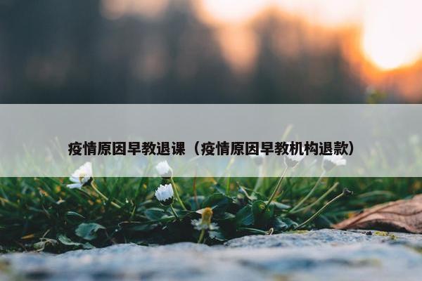 疫情原因早教退课（疫情原因早教机构退款）
