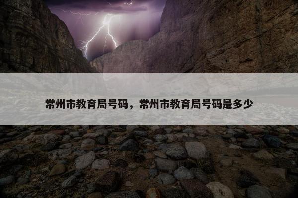 常州市教育局号码，常州市教育局号码是多少