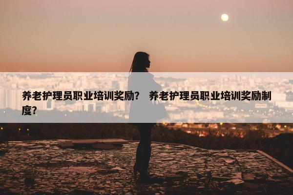 养老护理员职业培训奖励？ 养老护理员职业培训奖励制度？
