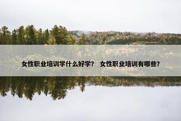 女性职业培训学什么好学？ 女性职业培训有哪些？