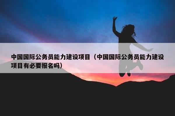 中国国际公务员能力建设项目（中国国际公务员能力建设项目有必要报名吗）