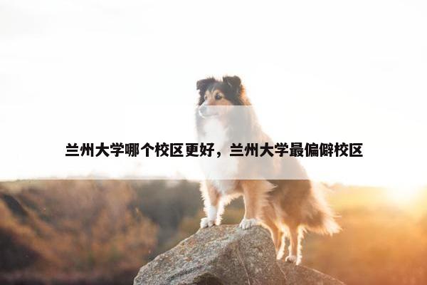 兰州大学哪个校区更好，兰州大学最偏僻校区