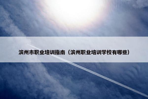 滨州市职业培训指南（滨州职业培训学校有哪些）