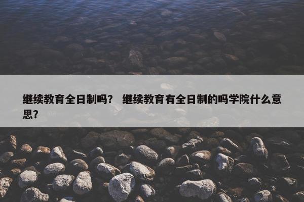 继续教育全日制吗？ 继续教育有全日制的吗学院什么意思？