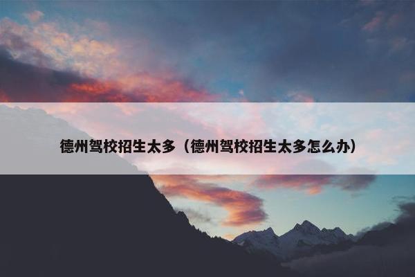 德州驾校招生太多（德州驾校招生太多怎么办）