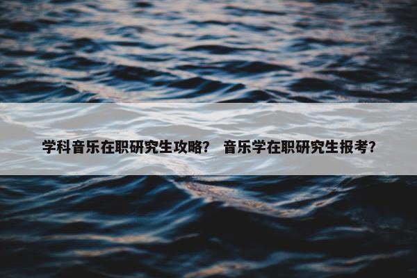 学科音乐在职研究生攻略？ 音乐学在职研究生报考？