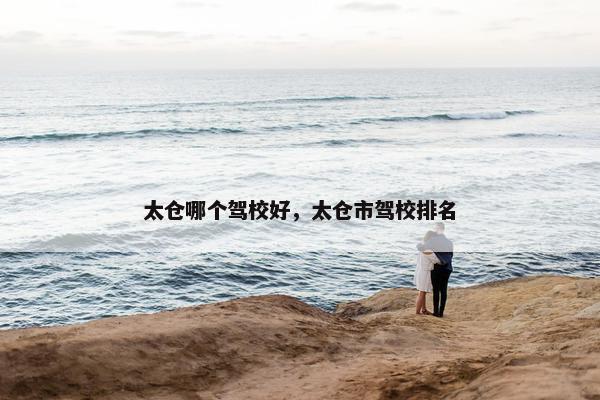 太仓哪个驾校好，太仓市驾校排名