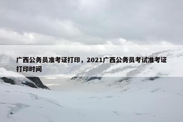 广西公务员准考证打印，2021广西公务员考试准考证打印时间