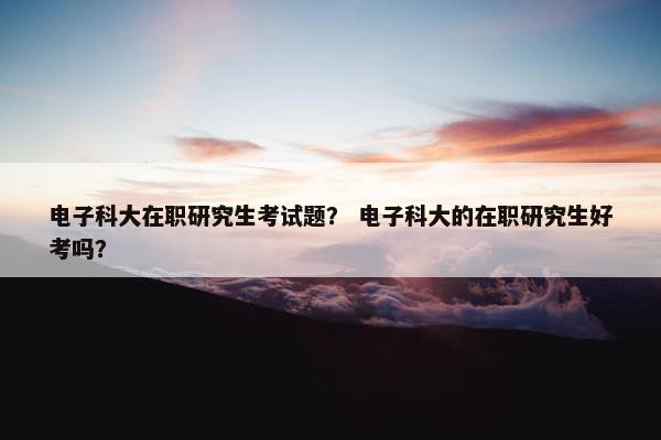 电子科大在职研究生考试题？ 电子科大的在职研究生好考吗？