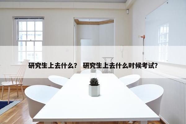 研究生上去什么？ 研究生上去什么时候考试？