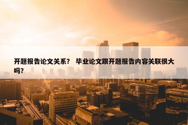 开题报告论文关系？ 毕业论文跟开题报告内容关联很大吗？