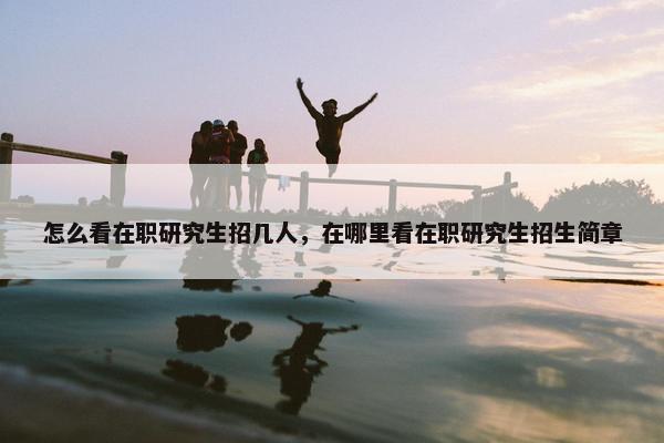怎么看在职研究生招几人，在哪里看在职研究生招生简章