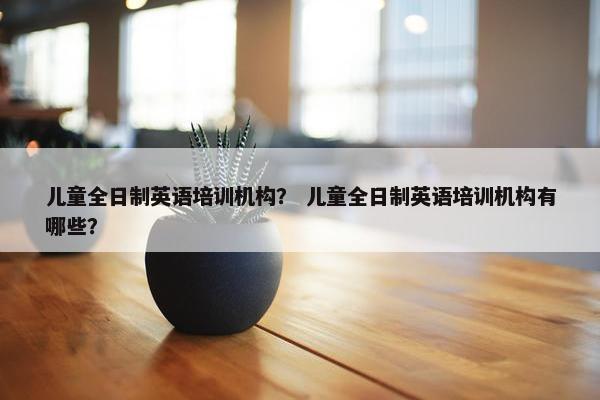 儿童全日制英语培训机构？ 儿童全日制英语培训机构有哪些？