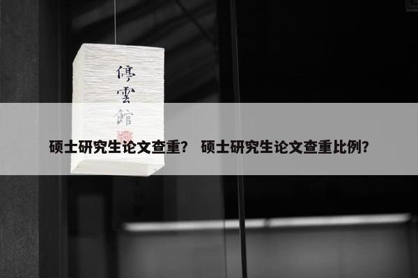 硕士研究生论文查重？ 硕士研究生论文查重比例？