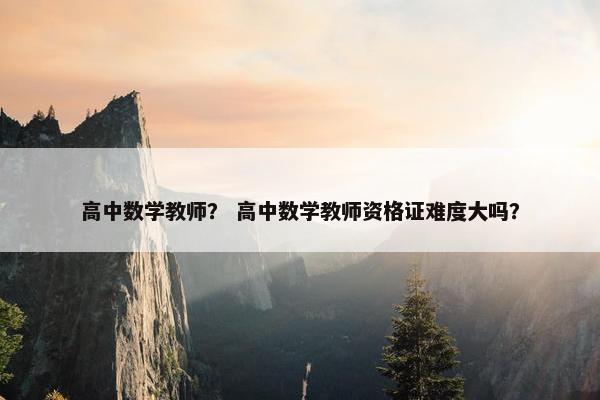 高中数学教师？ 高中数学教师资格证难度大吗？