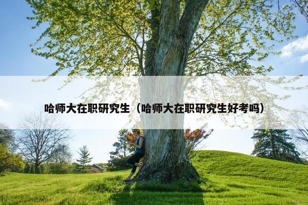 哈师大在职研究生（哈师大在职研究生好考吗）