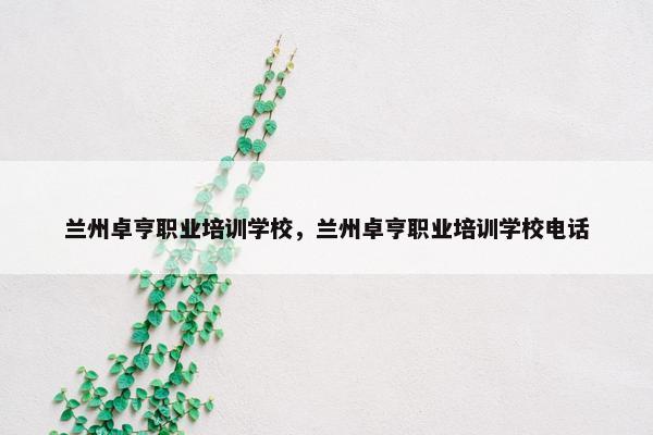 兰州卓亨职业培训学校，兰州卓亨职业培训学校电话