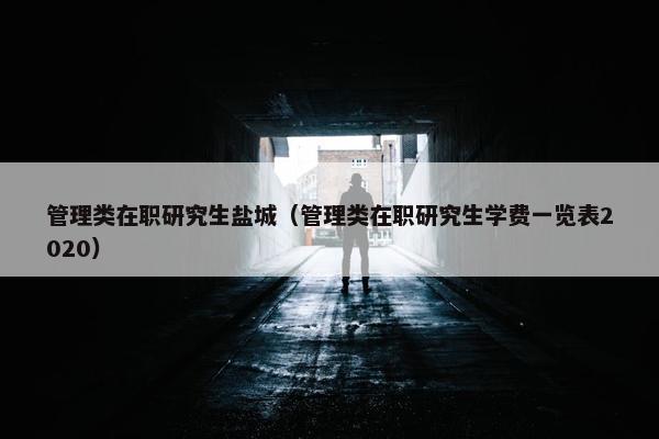 管理类在职研究生盐城（管理类在职研究生学费一览表2020）