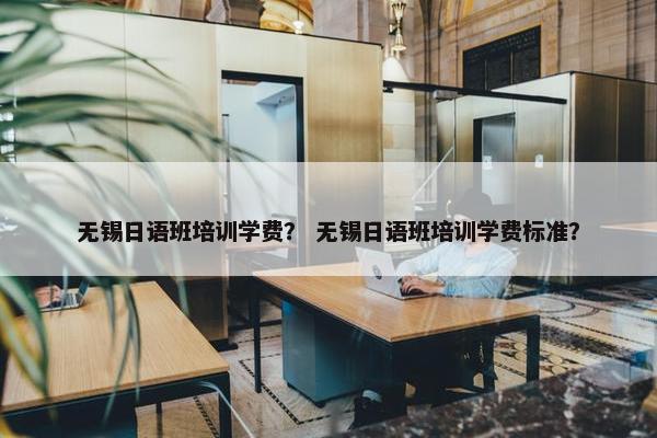 无锡日语班培训学费？ 无锡日语班培训学费标准？